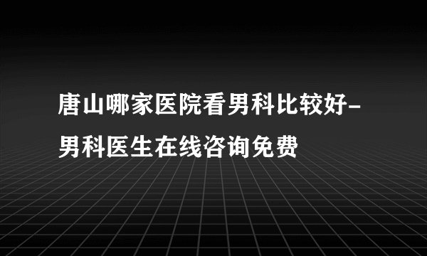 唐山哪家医院看男科比较好-男科医生在线咨询免费