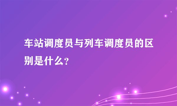 车站调度员与列车调度员的区别是什么?