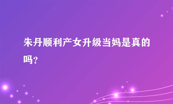 朱丹顺利产女升级当妈是真的吗?