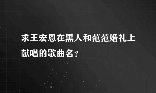 求王宏恩在黑人和范范婚礼上献唱的歌曲名？