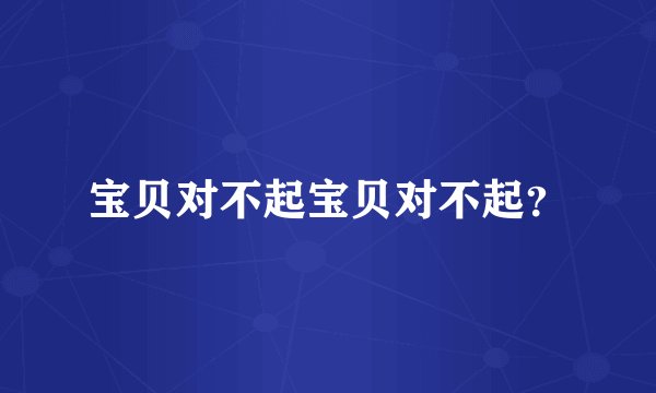 宝贝对不起宝贝对不起?