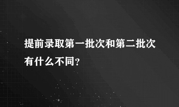 提前录取第一批次和第二批次有什么不同？