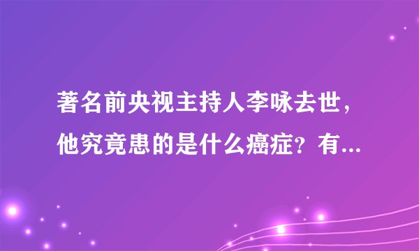 著名前央视主持人李咏去世，他究竟患的是什么癌症？有多严重？