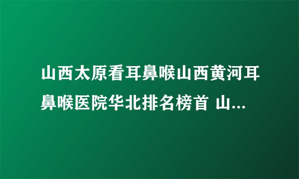 山西太原看耳鼻喉山西黄河耳鼻喉医院华北排名榜首 山西黄河专业耳鼻喉医院