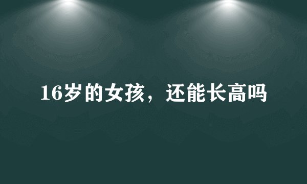 16岁的女孩，还能长高吗