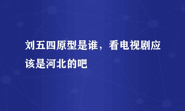刘五四原型是谁，看电视剧应该是河北的吧
