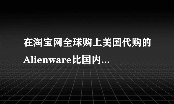 在淘宝网全球购上美国代购的Alienware比国内行货便宜好几千，可信吗？