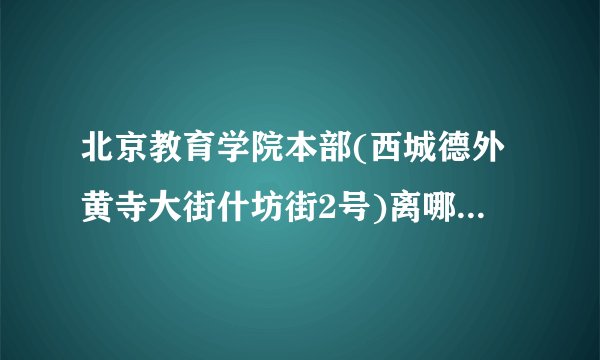 北京教育学院本部(西城德外黄寺大街什坊街2号)离哪个地铁站比较近?