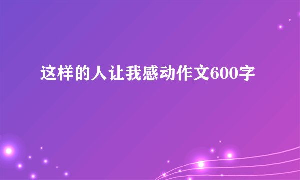 这样的人让我感动作文600字