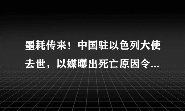 噩耗传来!中国驻以色列大使去世,以媒曝出死亡原因令人难以接受
