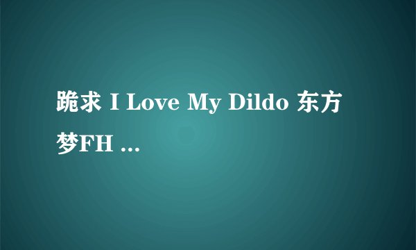 跪求 I Love My Dildo 东方梦FH 系列9-12集种子!