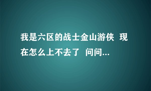我是六区的战士金山游侠 现在怎么上不去了 问问各位大侠谢谢