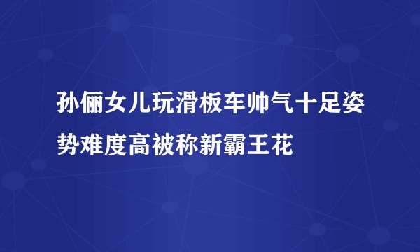 孙俪女儿玩滑板车帅气十足姿势难度高被称新霸王花