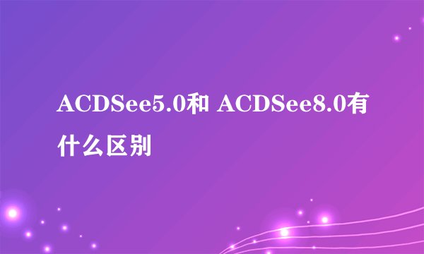 ACDSee5.0和 ACDSee8.0有什么区别
