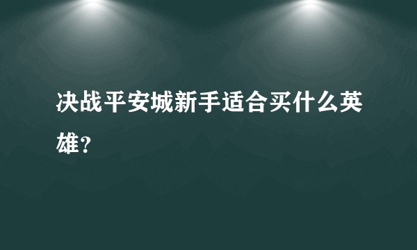 决战平安城新手适合买什么英雄？