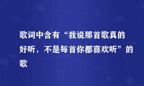 歌词中含有“我说那首歌真的好听,不是每首你都喜欢听”的歌