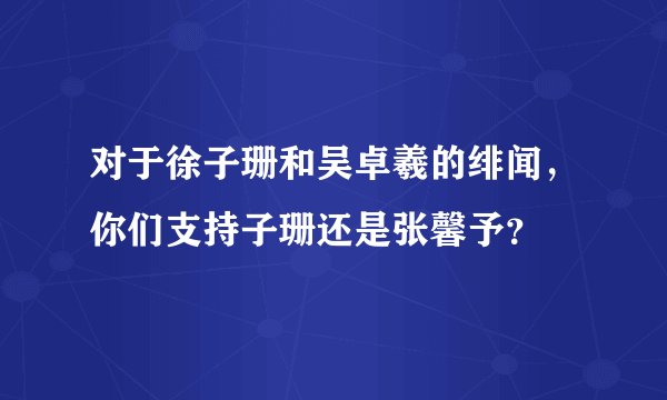 对于徐子珊和吴卓羲的绯闻，你们支持子珊还是张馨予？
