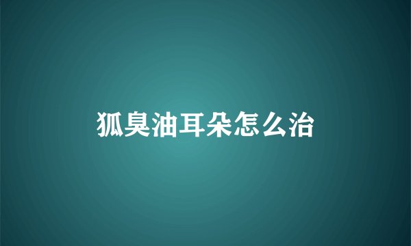 狐臭油耳朵怎么治