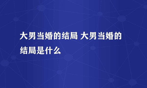 大男当婚的结局 大男当婚的结局是什么