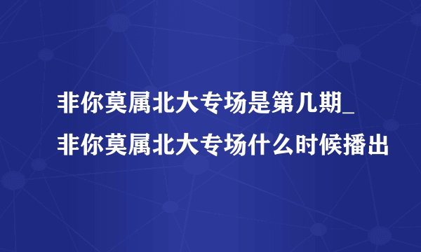 非你莫属北大专场是第几期_非你莫属北大专场什么时候播出