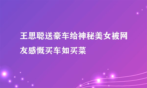 王思聪送豪车给神秘美女被网友感慨买车如买菜