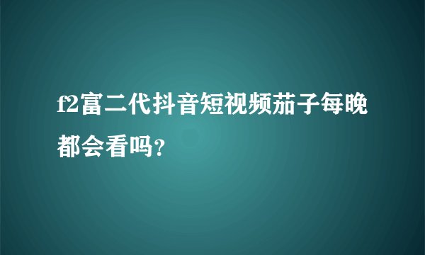 f2富二代抖音短视频茄子每晚都会看吗？