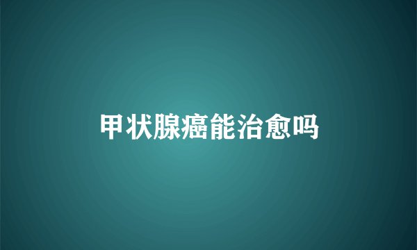 甲状腺癌能治愈吗