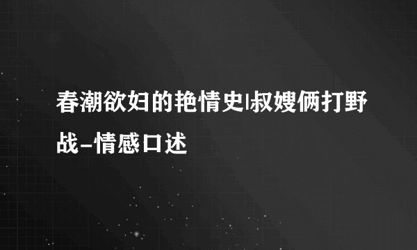 春潮欲妇的艳情史|叔嫂俩打野战-情感口述