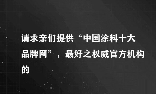 请求亲们提供“中国涂料十大品牌网”,最好之权威官方机构的