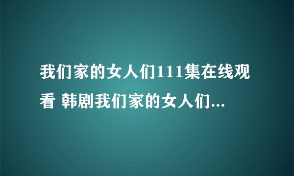 我们家的女人们111集在线观看 韩剧我们家的女人们112中字 我们家的女人...