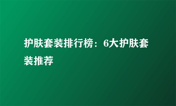 护肤套装排行榜:6大护肤套装推荐
