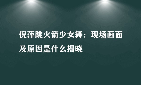 倪萍跳火箭少女舞:现场画面及原因是什么揭晓