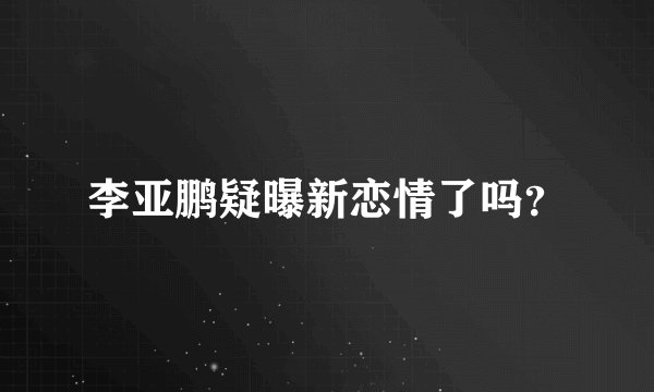 李亚鹏疑曝新恋情了吗？