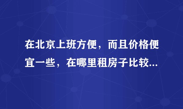 在北京上班方便,而且价格便宜一些,在哪里租房子比较合适?谢谢