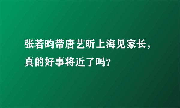 张若昀带唐艺昕上海见家长,真的好事将近了吗?