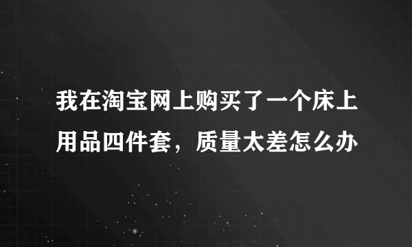 我在淘宝网上购买了一个床上用品四件套，质量太差怎么办