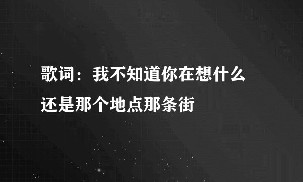 歌词：我不知道你在想什么 还是那个地点那条街