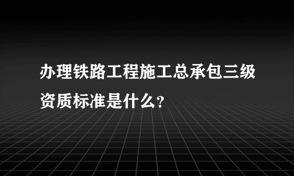 办理铁路工程施工总承包三级资质标准是什么?