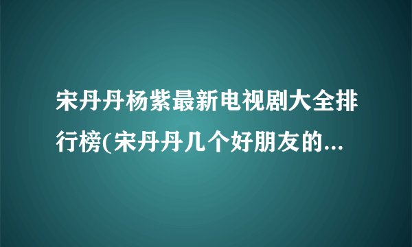 宋丹丹杨紫最新电视剧大全排行榜(宋丹丹几个好朋友的电视剧?)