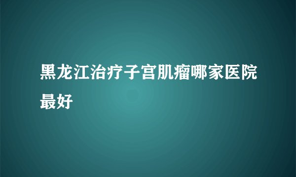 黑龙江治疗子宫肌瘤哪家医院最好