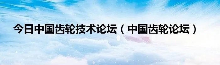 今日中国齿轮技术论坛（中国齿轮论坛）
