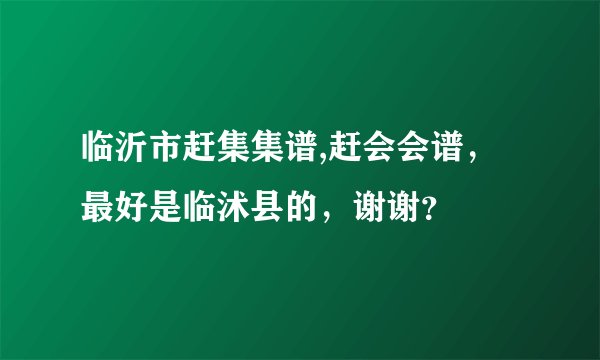 临沂市赶集集谱,赶会会谱,最好是临沭县的,谢谢?