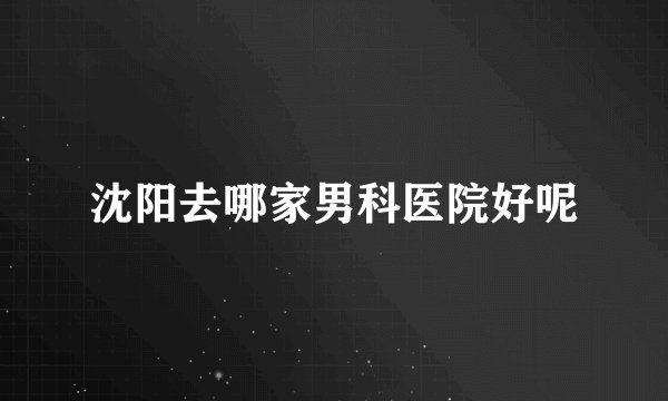 沈阳去哪家男科医院好呢
