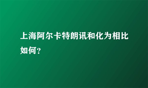 上海阿尔卡特朗讯和化为相比如何？
