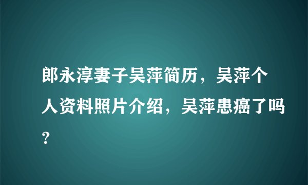 郎永淳妻子吴萍简历，吴萍个人资料照片介绍，吴萍患癌了吗？
