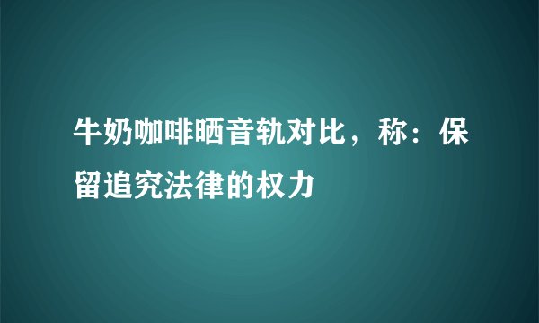 牛奶咖啡晒音轨对比，称：保留追究法律的权力