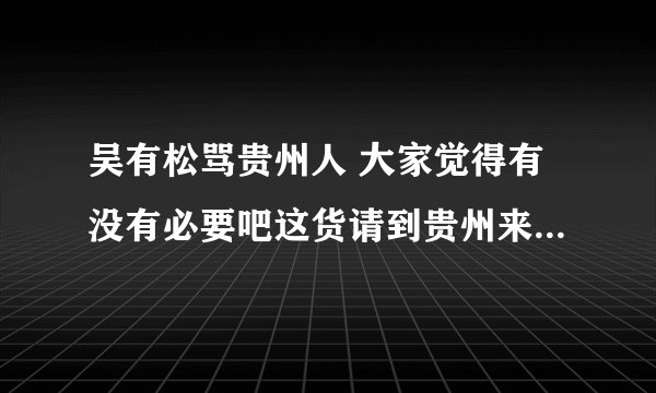 吴有松骂贵州人 大家觉得有没有必要吧这货请到贵州来好好招待下？？？