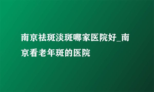 南京祛斑淡斑哪家医院好_南京看老年斑的医院