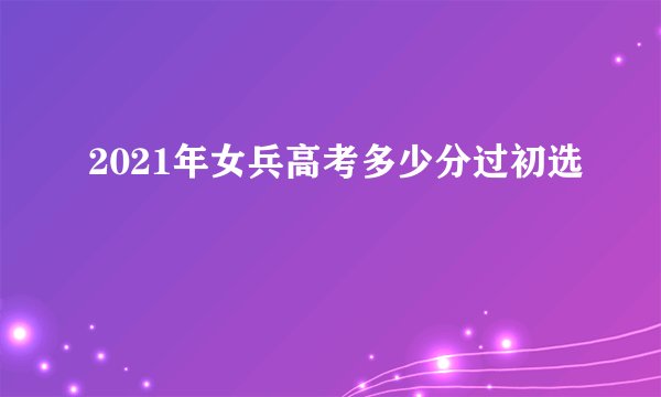 2021年女兵高考多少分过初选