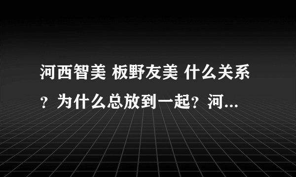 河西智美 板野友美 什么关系?为什么总放到一起?河西智美为什么从k到b组?有什么意义么?谢谢